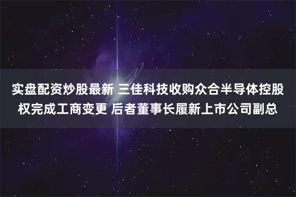 实盘配资炒股最新 三佳科技收购众合半导体控股权完成工商变更 后者董事长履新上市公司副总