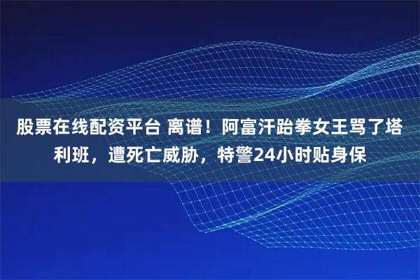 股票在线配资平台 离谱！阿富汗跆拳女王骂了塔利班，遭死亡威胁，特警24小时贴身保
