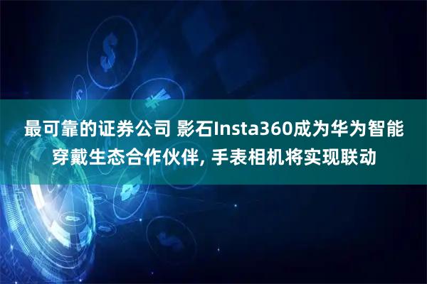 最可靠的证券公司 影石Insta360成为华为智能穿戴生态合作伙伴, 手表相机将实现联动