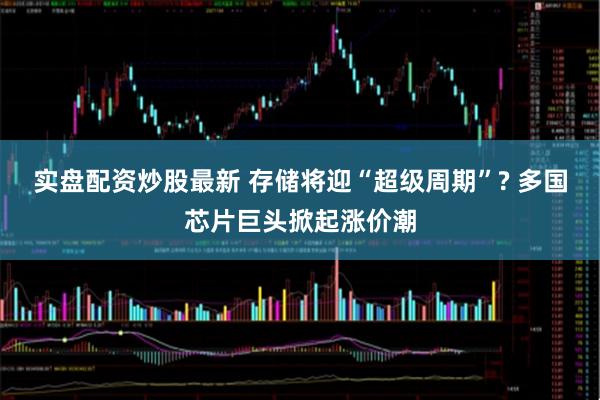 实盘配资炒股最新 存储将迎“超级周期”? 多国芯片巨头掀起涨价潮