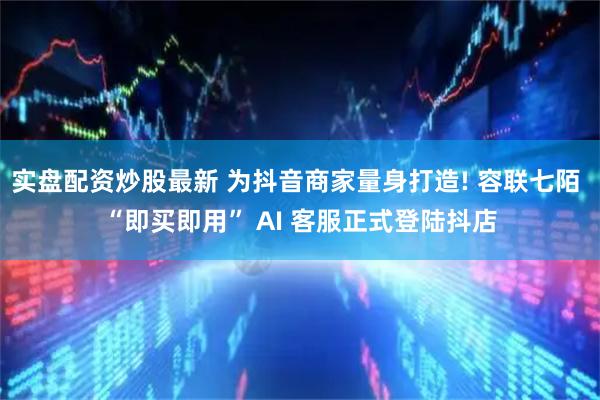 实盘配资炒股最新 为抖音商家量身打造! 容联七陌 “即买即用” AI 客服正式登陆抖店