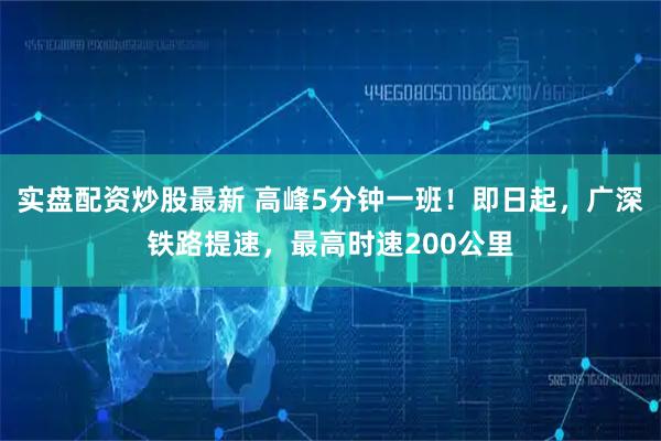 实盘配资炒股最新 高峰5分钟一班！即日起，广深铁路提速，最高时速200公里