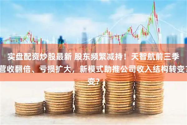 实盘配资炒股最新 股东频繁减持！天智航前三季营收翻倍、亏损扩大，新模式助推公司收入结构转变？