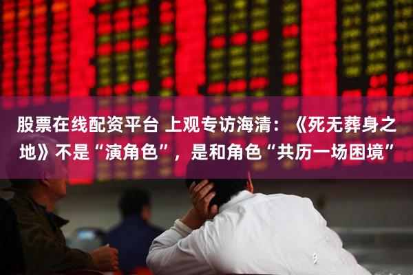 股票在线配资平台 上观专访海清：《死无葬身之地》不是“演角色”，是和角色“共历一场困境”