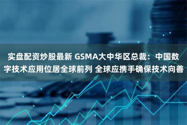 实盘配资炒股最新 GSMA大中华区总裁：中国数字技术应用位居全球前列 全球应携手确保技术向善