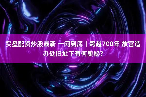 实盘配资炒股最新 一问到底丨跨越700年 故宫造办处旧址下有何奥秘？