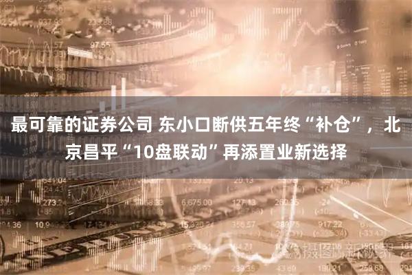 最可靠的证券公司 东小口断供五年终“补仓”，北京昌平“10盘联动”再添置业新选择