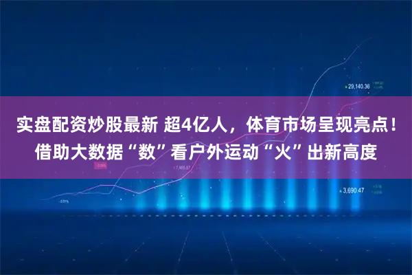 实盘配资炒股最新 超4亿人，体育市场呈现亮点！借助大数据“数”看户外运动“火”出新高度