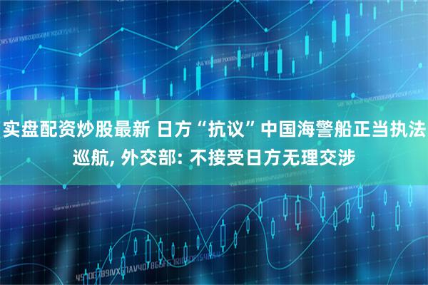 实盘配资炒股最新 日方“抗议”中国海警船正当执法巡航, 外交部: 不接受日方无理交涉