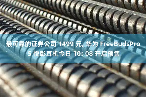 最可靠的证券公司 1499 元, 华为 FreeBudsPro 5 悦彰耳机今日 10: 08 开启预售