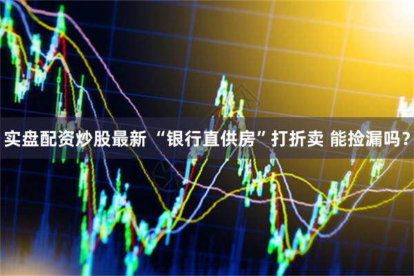 实盘配资炒股最新 “银行直供房”打折卖 能捡漏吗？