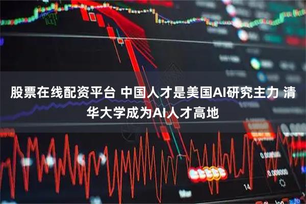 股票在线配资平台 中国人才是美国AI研究主力 清华大学成为AI人才高地