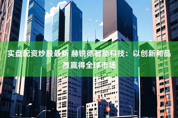 实盘配资炒股最新 赫锐德智能科技:以创新和品质赢得全球市场