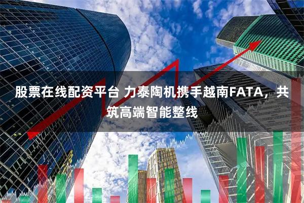 股票在线配资平台 力泰陶机携手越南FATA,共筑高端智能整线