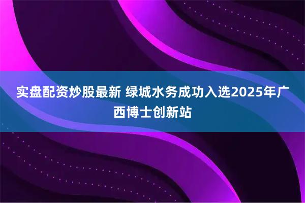 实盘配资炒股最新 绿城水务成功入选2025年广西博士创新站
