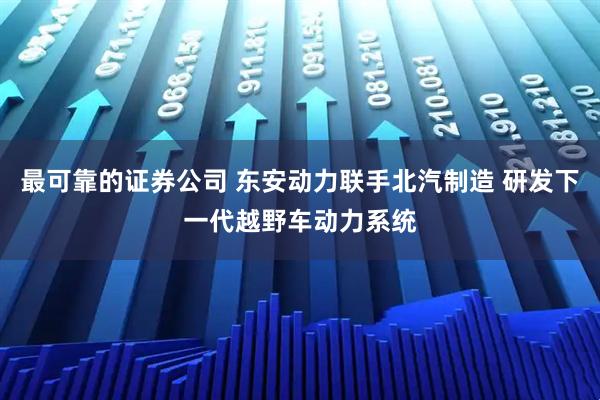 最可靠的证券公司 东安动力联手北汽制造 研发下一代越野车动力系统