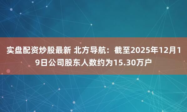 实盘配资炒股最新 北方导航：截至2025年12月19日公司股东人数约为15.30万户