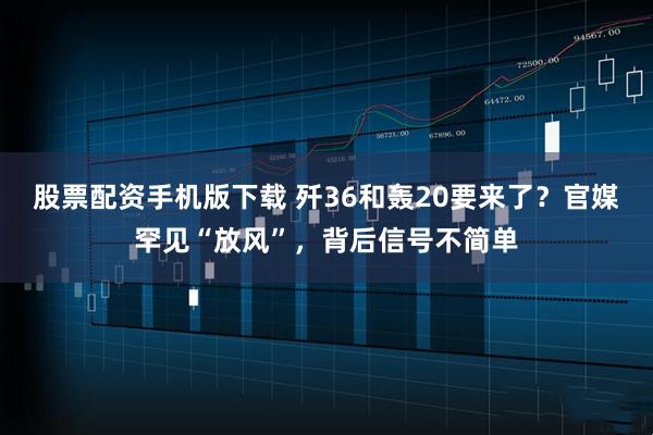股票配资手机版下载 歼36和轰20要来了？官媒罕见“放风”，背后信号不简单