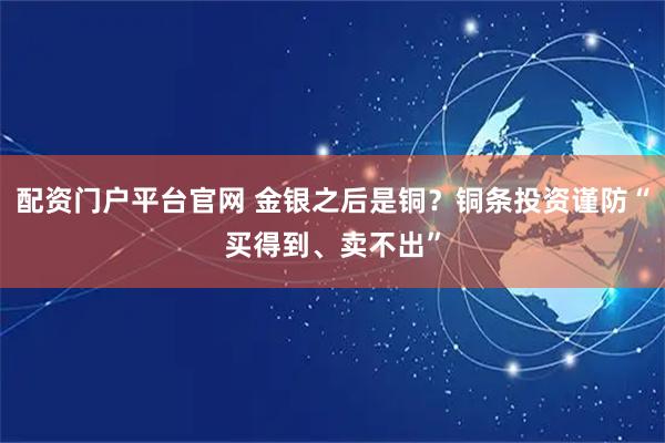 配资门户平台官网 金银之后是铜？铜条投资谨防“买得到、卖不出”
