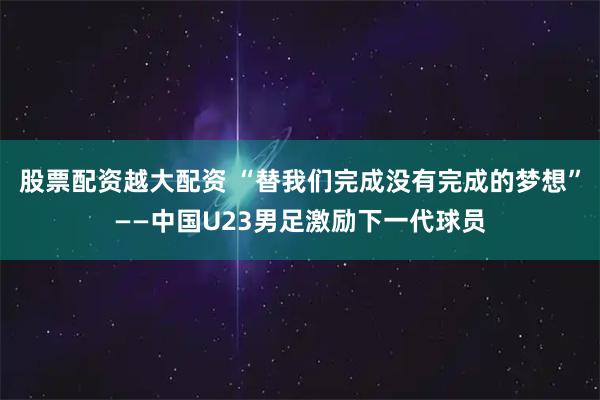 股票配资越大配资 “替我们完成没有完成的梦想”——中国U23男足激励下一代球员