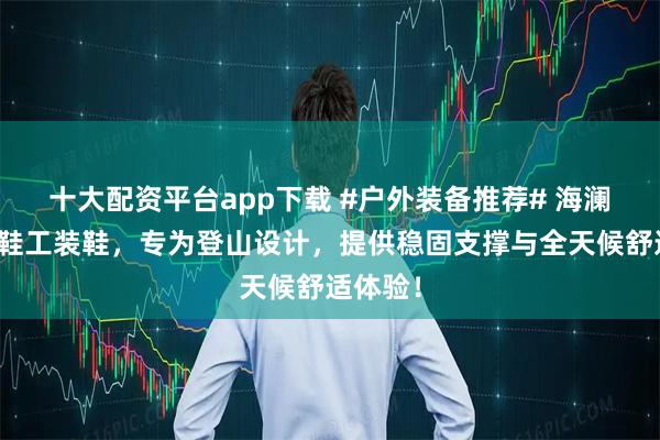 十大配资平台app下载 #户外装备推荐# 海澜之家男鞋工装鞋,专为登山设计,提供稳固支撑与全天候舒适体验!