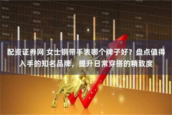 配资证券网 女士钢带手表哪个牌子好？盘点值得入手的知名品牌，提升日常穿搭的精致度