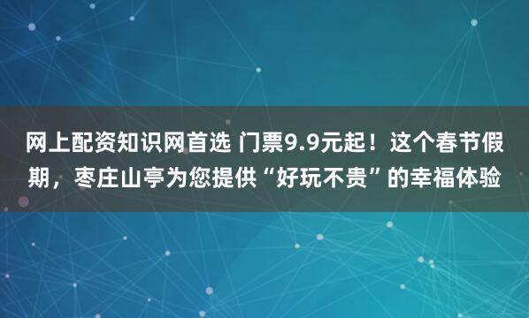 网上配资知识网首选 门票9.9元起！这个春节假期，枣庄山亭为您提供“好玩不贵”的幸福体验