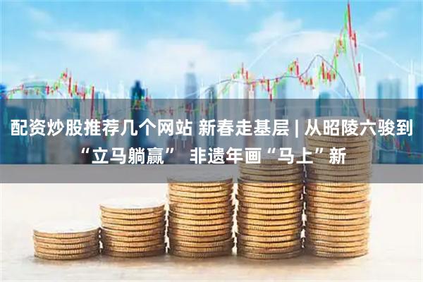 配资炒股推荐几个网站 新春走基层 | 从昭陵六骏到“立马躺赢”  非遗年画“马上”新