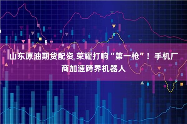 山东原油期货配资 荣耀打响“第一枪”!手机厂商加速跨界机器人