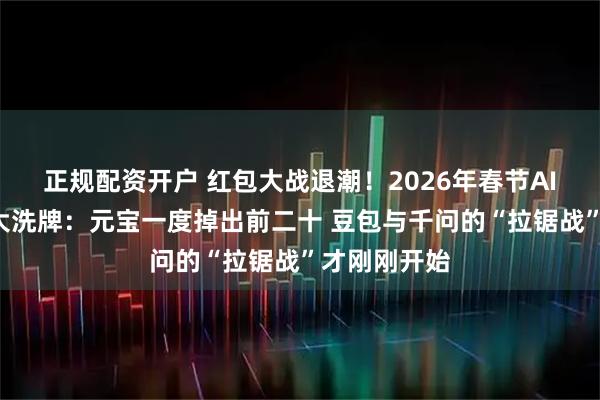 正规配资开户 红包大战退潮!2026年春节AI“排位赛”大洗牌:元宝一度掉出前二十 豆包与千问的“拉锯战”才刚刚开始