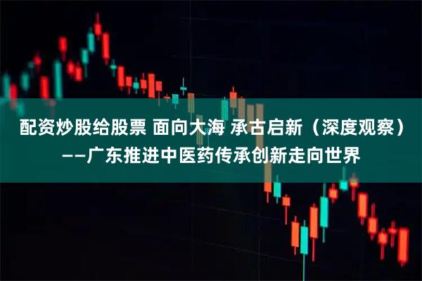 配资炒股给股票 面向大海 承古启新（深度观察）——广东推进中医药传承创新走向世界