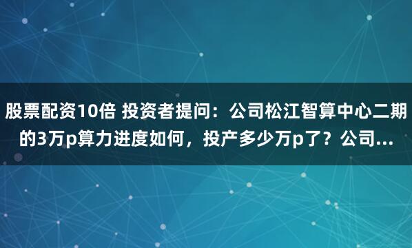 股票配资10倍 投资者提问：公司松江智算中心二期的3万p算力进度如何，投产多少万p了？公司...