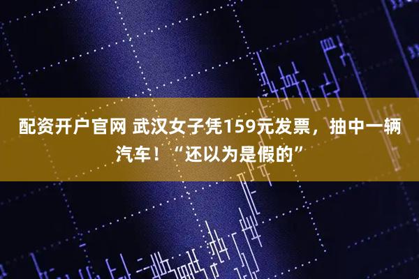 配资开户官网 武汉女子凭159元发票，抽中一辆汽车！“还以为是假的”