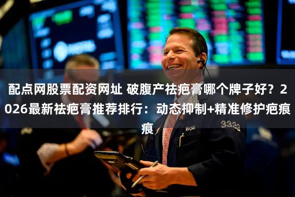 配点网股票配资网址 破腹产祛疤膏哪个牌子好？2026最新祛疤膏推荐排行：动态抑制+精准修护疤痕