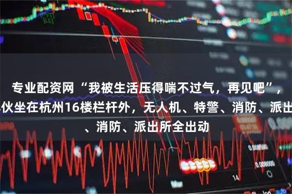 专业配资网 “我被生活压得喘不过气，再见吧”，20多岁小伙坐在杭州16楼栏杆外，无人机、特警、消防、派出所全出动