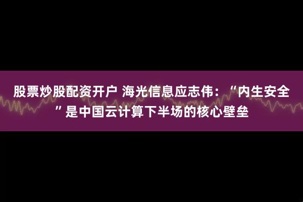 股票炒股配资开户 海光信息应志伟：“内生安全”是中国云计算下半场的核心壁垒