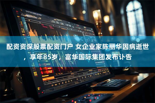 配资资深股票配资门户 女企业家陈丽华因病逝世，享年85岁，富华国际集团发布讣告