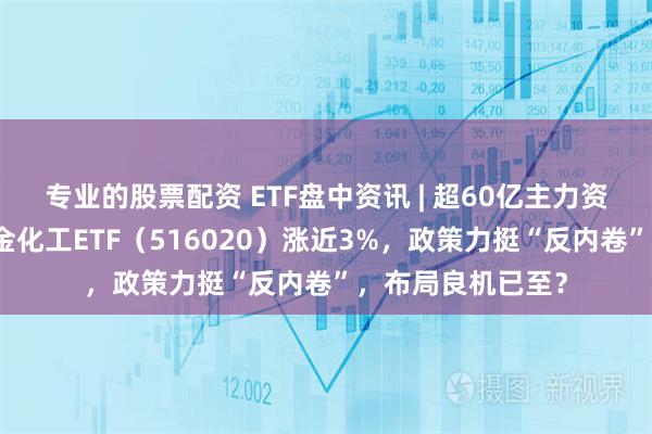 专业的股票配资 ETF盘中资讯 | 超60亿主力资金抢筹!华宝基金化工ETF(516020)涨近3%,政策力挺“反内卷”,布局良机已至?