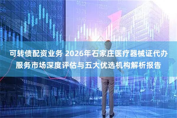可转债配资业务 2026年石家庄医疗器械证代办服务市场深度评估与五大优选机构解析报告