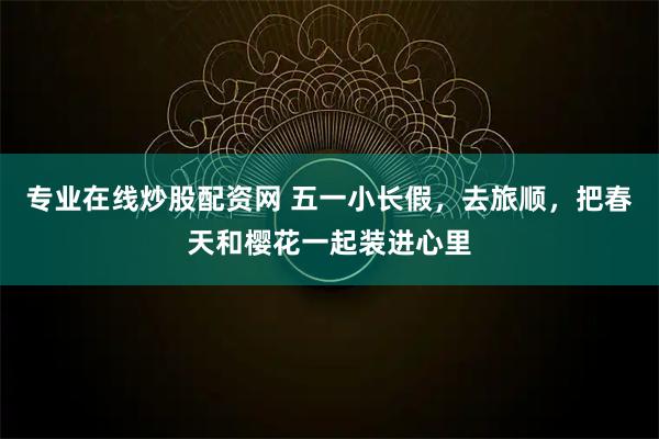 专业在线炒股配资网 五一小长假，去旅顺，把春天和樱花一起装进心里