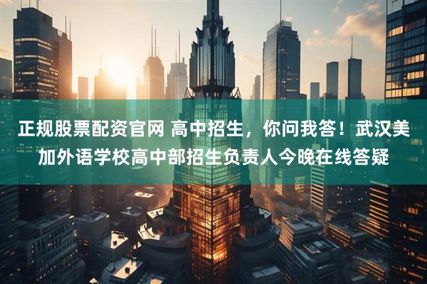 正规股票配资官网 高中招生，你问我答！武汉美加外语学校高中部招生负责人今晚在线答疑