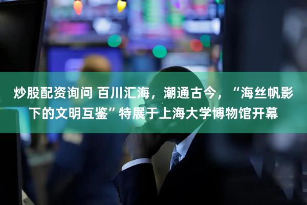 炒股配资询问 百川汇海，潮通古今，“海丝帆影下的文明互鉴”特展于上海大学博物馆开幕