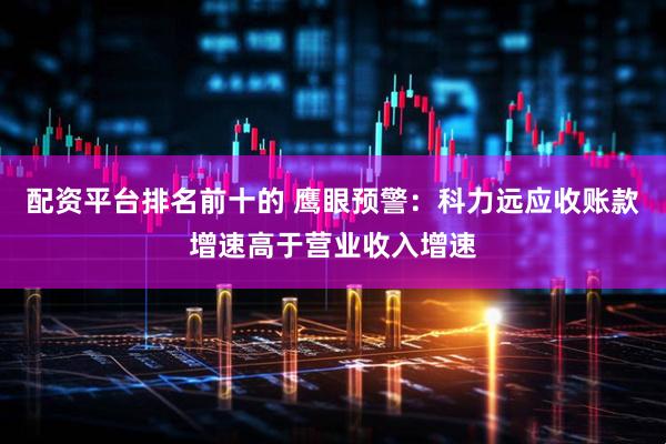 配资平台排名前十的 鹰眼预警：科力远应收账款增速高于营业收入增速
