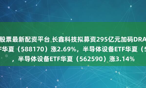 股票最新配资平台 长鑫科技拟募资295亿元加码DRAM，科创半导体ETF华夏（588170）涨2.69%，半导体设备ETF华夏（562590）涨3.14%