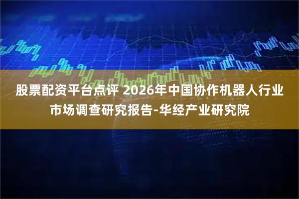 股票配资平台点评 2026年中国协作机器人行业市场调查研究报告-华经产业研究院