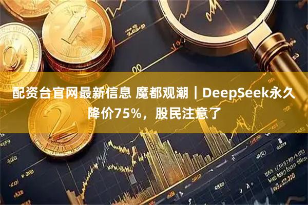 配资台官网最新信息 魔都观潮｜DeepSeek永久降价75%，股民注意了