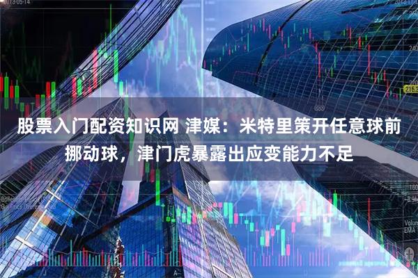 股票入门配资知识网 津媒：米特里策开任意球前挪动球，津门虎暴露出应变能力不足