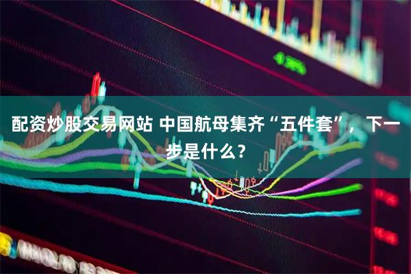 配资炒股交易网站 中国航母集齐“五件套”，下一步是什么？