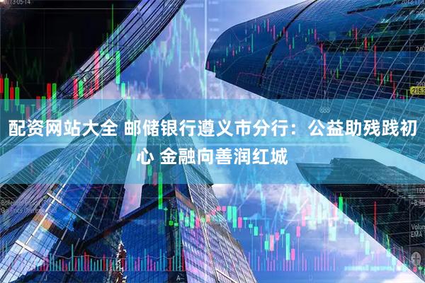 配资网站大全 邮储银行遵义市分行：公益助残践初心 金融向善润红城