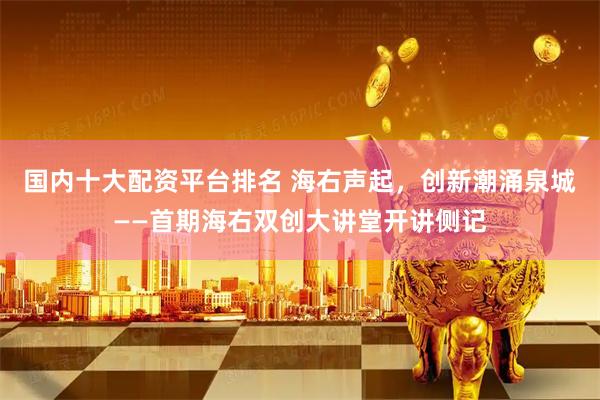国内十大配资平台排名 海右声起，创新潮涌泉城——首期海右双创大讲堂开讲侧记